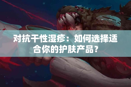 对抗干性湿疹：如何选择适合你的护肤产品？