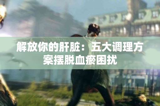 解放你的肝脏：五大调理方案摆脱血瘀困扰