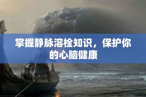 掌握静脉溶栓知识，保护你的心脑健康