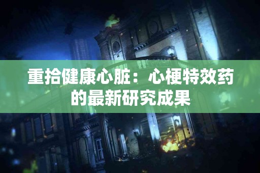 重拾健康心脏：心梗特效药的最新研究成果