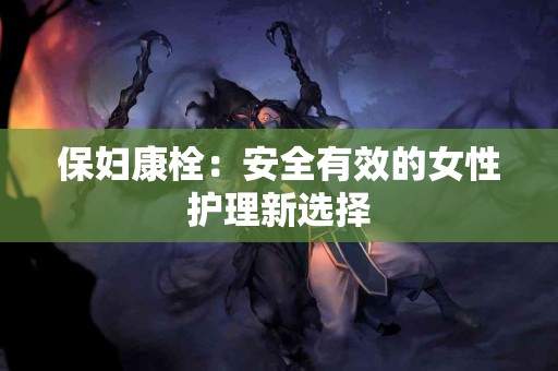 保妇康栓:安全有效的女性护理新选择 保妇康栓:安全有效的女性护理新选择