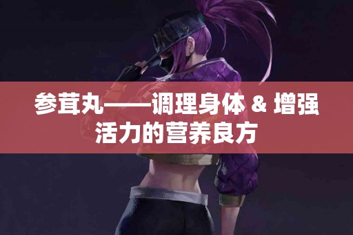 参茸丸——调理身体 & 增强活力的营养良方