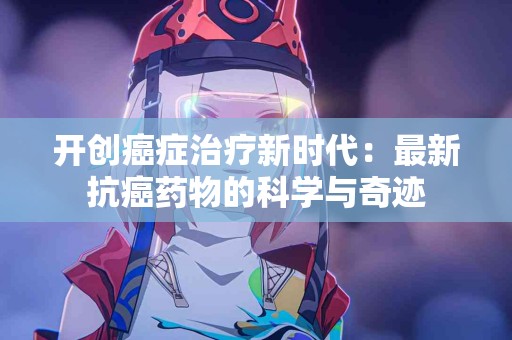 开创癌症治疗新时代:最新抗癌药物的科学与奇迹 开创癌症治疗新时代:最新抗癌药物的科学与奇迹