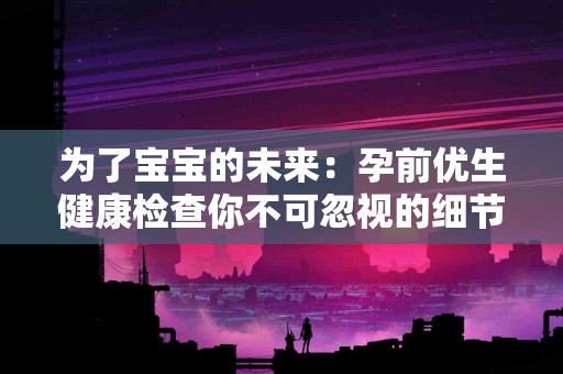 为了宝宝的未来：孕前优生健康检查你不可忽视的细节