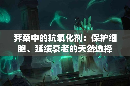 荠菜中的抗氧化剂：保护细胞、延缓衰老的天然选择