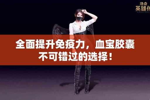 全面提升免疫力，血宝胶囊不可错过的选择！