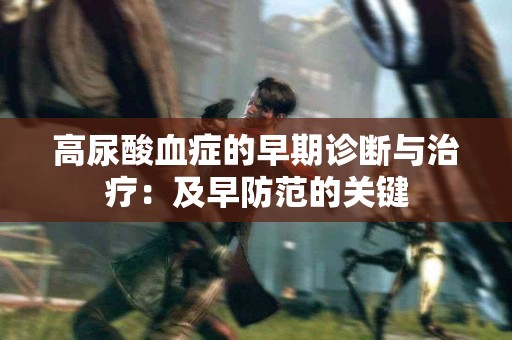 高尿酸血症的早期诊断与治疗:及早防范的关键 高尿酸血症的早期诊断与治疗:及早防范的关键