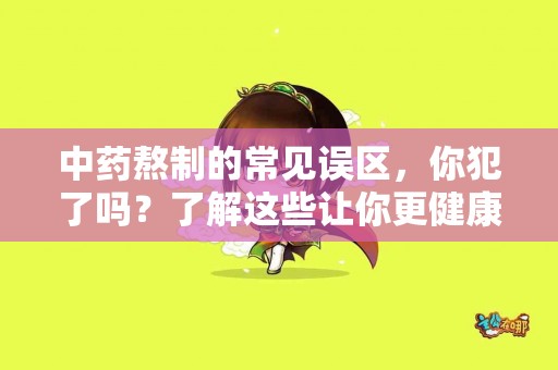 中药熬制的常见误区，你犯了吗？了解这些让你更健康