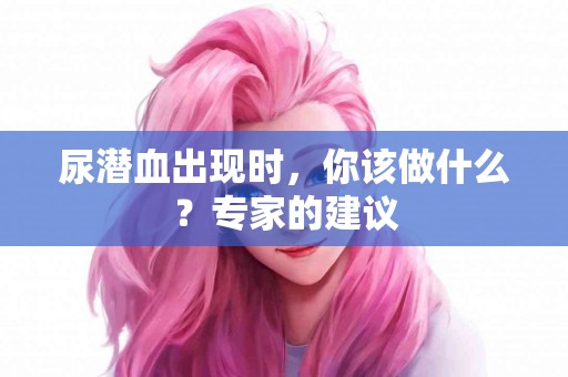 尿潜血出现时,你该做什么?专家的建议 尿潜血出现时,你该做什么?专家的建议
