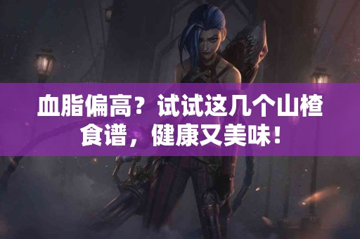 血脂偏高？试试这几个山楂食谱，健康又美味！