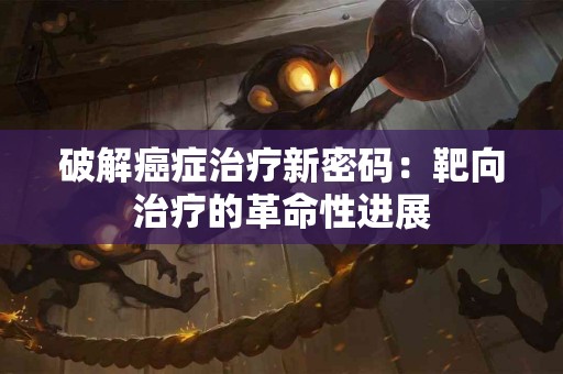 破解癌症治疗新密码：靶向治疗的革命性进展