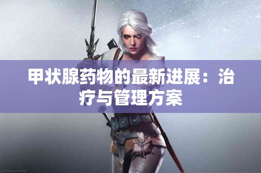 甲状腺药物的最新进展：治疗与管理方案