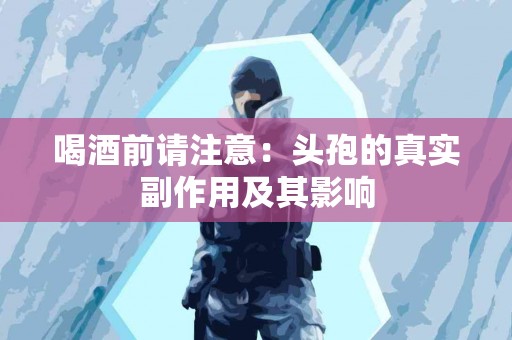 喝酒前请注意:头孢的真实副作用及其影响 喝酒前请注意:头孢的真实副作用及其影响