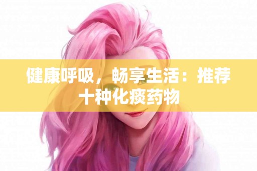 健康呼吸，畅享生活：推荐十种化痰药物