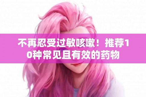 不再忍受过敏咳嗽！推荐10种常见且有效的药物