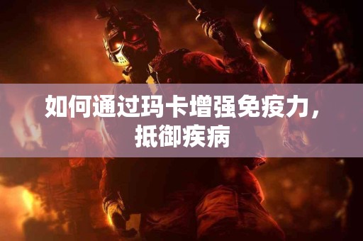 如何通过玛卡增强免疫力,抵御疾病 如何通过玛卡增强免疫力,抵御疾病