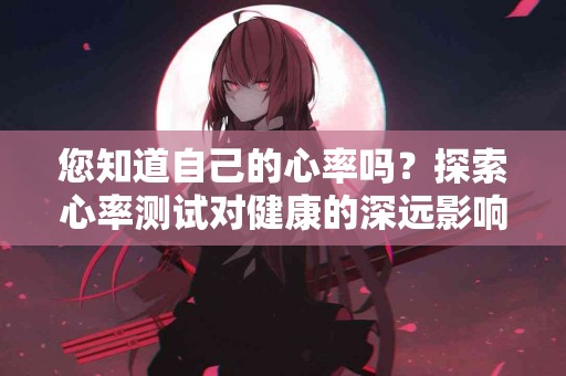 您知道自己的心率吗？探索心率测试对健康的深远影响