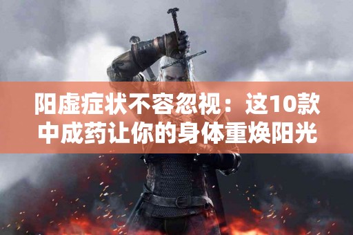 阳虚症状不容忽视:这10款中成药让你的身体重焕阳光 阳虚症状不容忽视:这10款中成药让你的身体重焕阳光