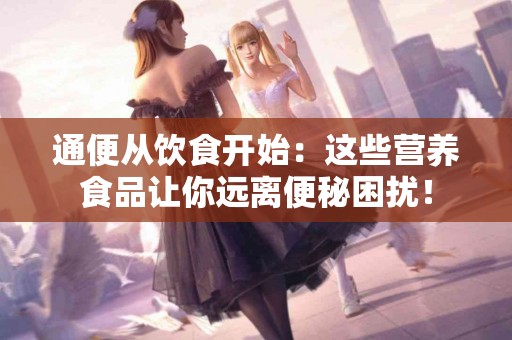 通便从饮食开始:这些营养食品让你远离便秘困扰! 通便从饮食开始:这些营养食品让你远离便秘困扰!