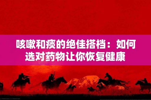 咳嗽和痰的绝佳搭档:如何选对药物让你恢复健康 咳嗽和痰的绝佳搭档:如何选对药物让你恢复健康