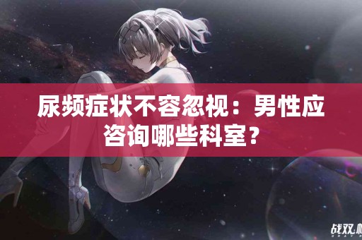 尿频症状不容忽视：男性应咨询哪些科室？