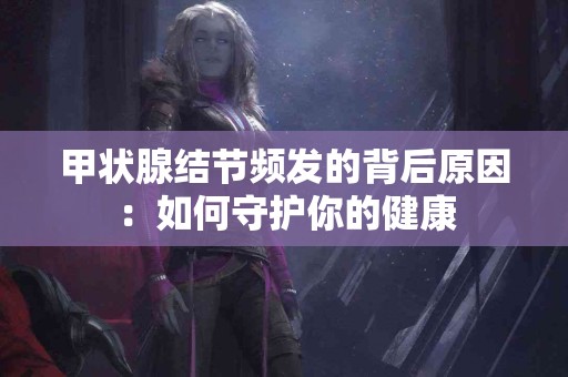 甲状腺结节频发的背后原因:如何守护你的健康 甲状腺结节频发的背后原因:如何守护你的健康