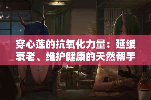 穿心莲的抗氧化力量：延缓衰老、维护健康的天然帮手