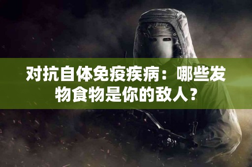 对抗自体免疫疾病：哪些发物食物是你的敌人？