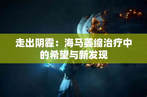 走出阴霾:海马萎缩治疗中的希望与新发现 走出阴霾:海马萎缩治疗中的希望与新发现