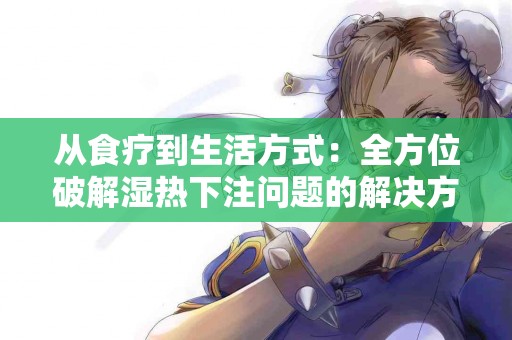 从食疗到生活方式：全方位破解湿热下注问题的解决方案
