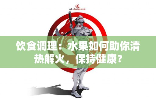 饮食调理:水果如何助你清热解火,保持健康? 饮食调理:水果如何助你清热解火,保持健康?