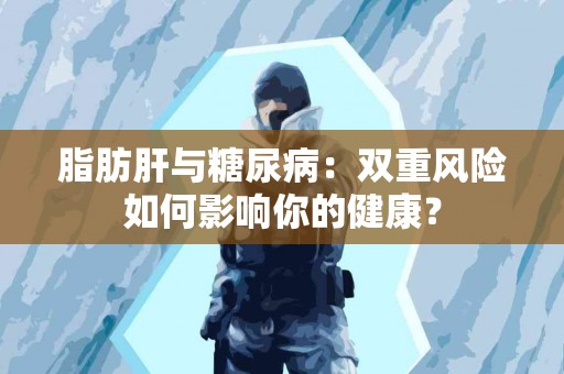 脂肪肝与糖尿病：双重风险如何影响你的健康？