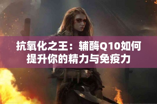 抗氧化之王：辅酶Q10如何提升你的精力与免疫力