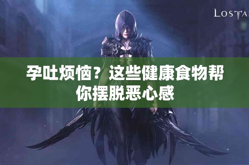 孕吐烦恼？这些健康食物帮你摆脱恶心感