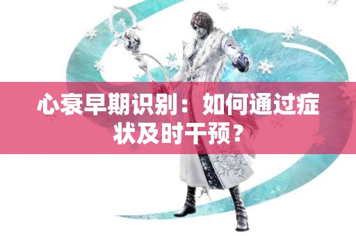 心衰早期识别：如何通过症状及时干预？