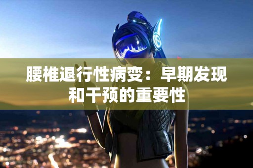 腰椎退行性病变：早期发现和干预的重要性