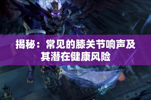 揭秘:常见的膝关节响声及其潜在健康风险 揭秘:常见的膝关节响声及其潜在健康风险