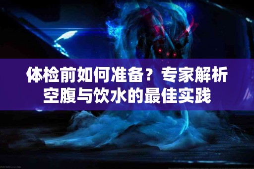 体检前如何准备？专家解析空腹与饮水的最佳实践