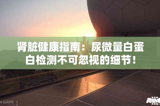 肾脏健康指南：尿微量白蛋白检测不可忽视的细节！