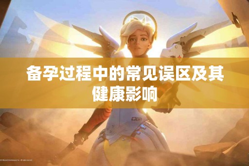 备孕过程中的常见误区及其健康影响 备孕过程中的常见误区及其健康影响