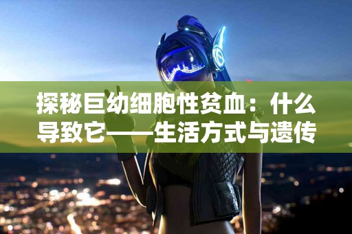 探秘巨幼细胞性贫血：什么导致它——生活方式与遗传因素