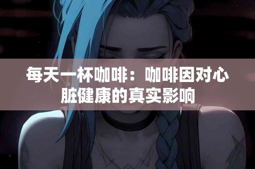 每天一杯咖啡:咖啡因对心脏健康的真实影响 每天一杯咖啡:咖啡因对心脏健康的真实影响