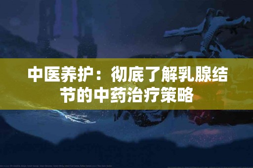 中医养护:彻底了解乳腺结节的中药治疗策略 中医养护:彻底了解乳腺结节的中药治疗策略