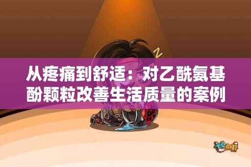 从疼痛到舒适:对乙酰氨基酚颗粒改善生活质量的案例分享 从疼痛到舒适:对乙酰氨基酚颗粒改善生活质量的案例分享