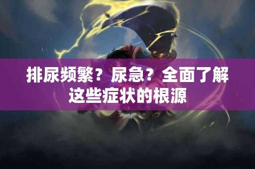 排尿频繁？尿急？全面了解这些症状的根源