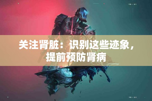 关注肾脏:识别这些迹象,提前预防肾病 关注肾脏:识别这些迹象,提前预防肾病