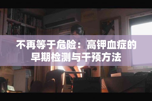 不再等于危险:高钾血症的早期检测与干预方法 不再等于危险:高钾血症的早期检测与干预方法