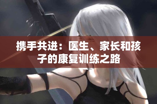 携手共进:医生、家长和孩子的康复训练之路 携手共进:医生、家长和孩子的康复训练之路