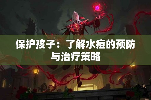 保护孩子：了解水痘的预防与治疗策略