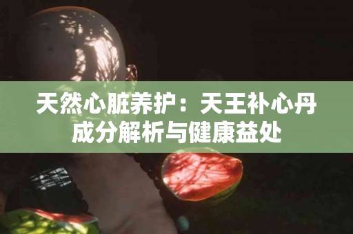 天然心脏养护:天王补心丹成分解析与健康益处 天然心脏养护:天王补心丹成分解析与健康益处